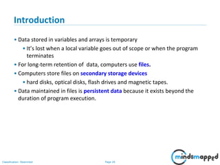 Page 20Classification: Restricted
Introduction
• Data stored in variables and arrays is temporary
• It’s lost when a local variable goes out of scope or when the program
terminates
• For long-term retention of data, computers use files.
• Computers store files on secondary storage devices
• hard disks, optical disks, flash drives and magnetic tapes.
• Data maintained in files is persistent data because it exists beyond the
duration of program execution.
 
