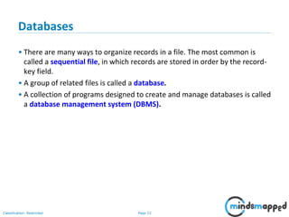 Page 22Classification: Restricted
Databases
• There are many ways to organize records in a file. The most common is
called a sequential file, in which records are stored in order by the record-
key field.
• A group of related files is called a database.
• A collection of programs designed to create and manage databases is called
a database management system (DBMS).
 