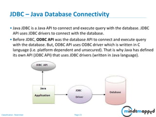 Page 23Classification: Restricted
JDBC – Java Database Connectivity
• Java JDBC is a Java API to connect and execute query with the database. JDBC
API uses JDBC drivers to connect with the database.
• Before JDBC, ODBC API was the database API to connect and execute query
with the database. But, ODBC API uses ODBC driver which is written in C
language (i.e. platform dependent and unsecured). That is why Java has defined
its own API (JDBC API) that uses JDBC drivers (written in Java language).
 