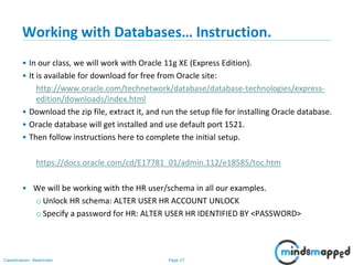 Page 27Classification: Restricted
Working with Databases… Instruction.
• In our class, we will work with Oracle 11g XE (Express Edition).
• It is available for download for free from Oracle site:
http://www.oracle.com/technetwork/database/database-technologies/express-
edition/downloads/index.html
• Download the zip file, extract it, and run the setup file for installing Oracle database.
• Oracle database will get installed and use default port 1521.
• Then follow instructions here to complete the initial setup.
https://docs.oracle.com/cd/E17781_01/admin.112/e18585/toc.htm
• We will be working with the HR user/schema in all our examples.
o Unlock HR schema: ALTER USER HR ACCOUNT UNLOCK
o Specify a password for HR: ALTER USER HR IDENTIFIED BY <PASSWORD>
 