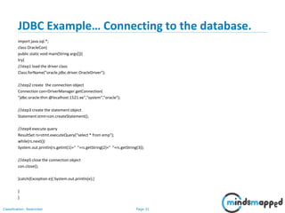 Page 31Classification: Restricted
JDBC Example… Connecting to the database.
import java.sql.*;
class OracleCon{
public static void main(String args[]){
try{
//step1 load the driver class
Class.forName("oracle.jdbc.driver.OracleDriver");
//step2 create the connection object
Connection con=DriverManager.getConnection(
"jdbc:oracle:thin:@localhost:1521:xe","system","oracle");
//step3 create the statement object
Statement stmt=con.createStatement();
//step4 execute query
ResultSet rs=stmt.executeQuery("select * from emp");
while(rs.next())
System.out.println(rs.getInt(1)+" "+rs.getString(2)+" "+rs.getString(3));
//step5 close the connection object
con.close();
}catch(Exception e){ System.out.println(e);}
}
}
 