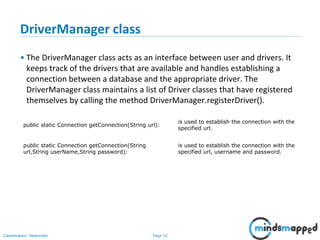Page 32Classification: Restricted
public static Connection getConnection(String url):
is used to establish the connection with the
specified url.
public static Connection getConnection(String
url,String userName,String password):
is used to establish the connection with the
specified url, username and password.
DriverManager class
• The DriverManager class acts as an interface between user and drivers. It
keeps track of the drivers that are available and handles establishing a
connection between a database and the appropriate driver. The
DriverManager class maintains a list of Driver classes that have registered
themselves by calling the method DriverManager.registerDriver().
 