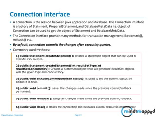 Page 33Classification: Restricted
Connection interface
• A Connection is the session between java application and database. The Connection interface
is a factory of Statement, PreparedStatement, and DatabaseMetaData i.e. object of
Connection can be used to get the object of Statement and DatabaseMetaData.
• The Connection interface provide many methods for transaction management like commit(),
rollback() etc.
• By default, connection commits the changes after executing queries.
• Commonly used methods:
1) public Statement createStatement(): creates a statement object that can be used to
execute SQL queries.
2) public Statement createStatement(int resultSetType,int
resultSetConcurrency): Creates a Statement object that will generate ResultSet objects
with the given type and concurrency.
3) public void setAutoCommit(boolean status): is used to set the commit status.By
default it is true.
4) public void commit(): saves the changes made since the previous commit/rollback
permanent.
5) public void rollback(): Drops all changes made since the previous commit/rollback.
6) public void close(): closes the connection and Releases a JDBC resources immediately.
 