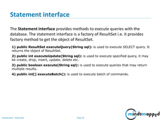 Page 34Classification: Restricted
Statement interface
The Statement interface provides methods to execute queries with the
database. The statement interface is a factory of ResultSet i.e. it provides
factory method to get the object of ResultSet.
1) public ResultSet executeQuery(String sql): is used to execute SELECT query. It
returns the object of ResultSet.
2) public int executeUpdate(String sql): is used to execute specified query, it may
be create, drop, insert, update, delete etc.
3) public boolean execute(String sql): is used to execute queries that may return
multiple results.
4) public int[] executeBatch(): is used to execute batch of commands.
 