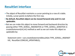 Page 36Classification: Restricted
ResultSet interface
• The object of ResultSet maintains a cursor pointing to a row of a table.
Initially, cursor points to before the first row.
• By default, ResultSet object can be moved forward only and it is not
updatable.
• But we can make this object to move forward and backward direction by
passing either TYPE_SCROLL_INSENSITIVE or TYPE_SCROLL_SENSITIVE in
createStatement(int,int) method as well as we can make this object as
updatable by:
Statement stmt = con.createStatement(ResultSet.TYPE_SCROLL_INSENSIT
IVE, ResultSet.CONCUR_UPDATABLE);
 