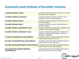 Page 37Classification: Restricted
Commonly used methods of ResultSet interface
1) public boolean next(): is used to move the cursor to the one row next
from the current position.
2) public boolean previous(): is used to move the cursor to the one row
previous from the current position.
3) public boolean first(): is used to move the cursor to the first row in
result set object.
4) public boolean last(): is used to move the cursor to the last row in
result set object.
5) public boolean absolute(int row): is used to move the cursor to the specified row
number in the ResultSet object.
6) public boolean relative(int row): is used to move the cursor to the relative row
number in the ResultSet object, it may be
positive or negative.
7) public int getInt(int columnIndex): is used to return the data of specified column
index of the current row as int.
8) public int getInt(String columnName): is used to return the data of specified column
name of the current row as int.
9) public String getString(int columnIndex): is used to return the data of specified column
index of the current row as String.
10) public String getString(String
columnName):
is used to return the data of specified column
name of the current row as String.
 
