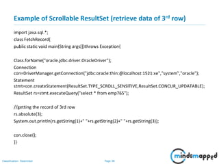 Page 38Classification: Restricted
Example of Scrollable ResultSet (retrieve data of 3rd row)
import java.sql.*;
class FetchRecord{
public static void main(String args[])throws Exception{
Class.forName("oracle.jdbc.driver.OracleDriver");
Connection
con=DriverManager.getConnection("jdbc:oracle:thin:@localhost:1521:xe","system","oracle");
Statement
stmt=con.createStatement(ResultSet.TYPE_SCROLL_SENSITIVE,ResultSet.CONCUR_UPDATABLE);
ResultSet rs=stmt.executeQuery("select * from emp765");
//getting the record of 3rd row
rs.absolute(3);
System.out.println(rs.getString(1)+" "+rs.getString(2)+" "+rs.getString(3));
con.close();
}}
 