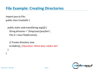 Page 5Classification: Restricted
File Example: Creating Directories
import java.io.File;
public class CreateDir {
public static void main(String args[]) {
String dirname = "/tmp/user/java/bin";
File d = new File(dirname);
// Create directory now.
d.mkdirs(); //Question: What does mkdirs do?
}
}
 