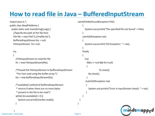 Page 8Classification: Restricted
How to read file in Java – BufferedInputStream
import java.io.*;
public class ReadFileDemo {
public static void main(String[] args) {
//Specify the path of the file here
File file = new File("C://myfile.txt");
BufferedInputStream bis = null;
FileInputStream fis= null;
try
{
//FileInputStream to read the file
fis = new FileInputStream(file);
/*Passed the FileInputStream to BufferedInputStream
*For Fast read using the buffer array.*/
bis = new BufferedInputStream(fis);
/*available() method of BufferedInputStream
* returns 0 when there are no more bytes
* present in the file to be read*/
while( bis.available() > 0 ){
System.out.print((char)bis.read());
}
}
catch(FileNotFoundException fnfe)
{
System.out.println("The specified file not found" + fnfe);
}
catch(IOException ioe)
{
System.out.println("I/O Exception: " + ioe);
}
finally
{
try{
if(bis != null && fis!=null)
{
fis.close();
bis.close();
}
}catch(IOException ioe)
{
System.out.println("Error in InputStream close(): " + ioe);
}
}
}
}
 