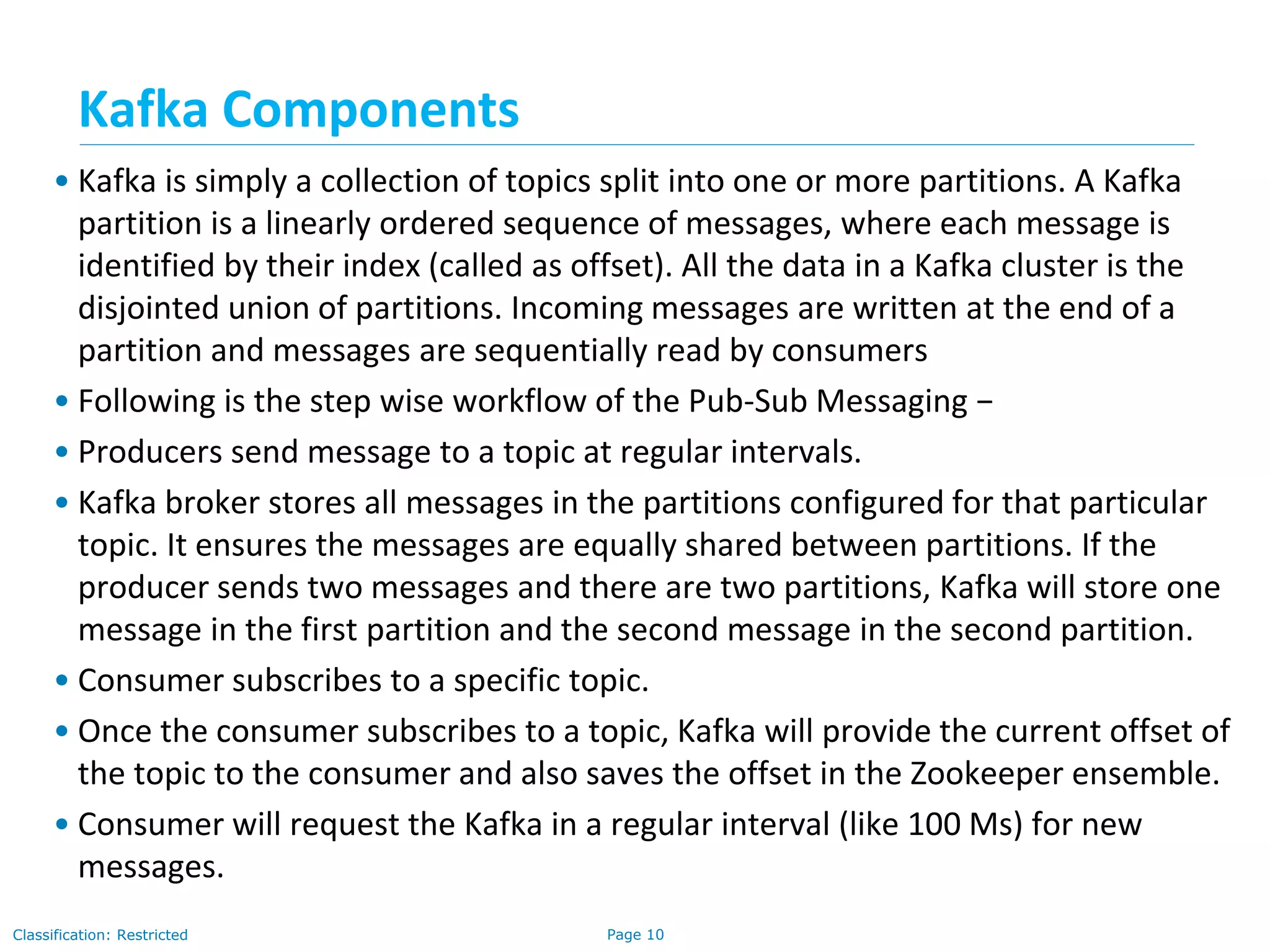 Page 10Classification: Restricted
• Kafka is simply a collection of topics split into one or more partitions. A Kafka
partition is a linearly ordered sequence of messages, where each message is
identified by their index (called as offset). All the data in a Kafka cluster is the
disjointed union of partitions. Incoming messages are written at the end of a
partition and messages are sequentially read by consumers
• Following is the step wise workflow of the Pub-Sub Messaging −
• Producers send message to a topic at regular intervals.
• Kafka broker stores all messages in the partitions configured for that particular
topic. It ensures the messages are equally shared between partitions. If the
producer sends two messages and there are two partitions, Kafka will store one
message in the first partition and the second message in the second partition.
• Consumer subscribes to a specific topic.
• Once the consumer subscribes to a topic, Kafka will provide the current offset of
the topic to the consumer and also saves the offset in the Zookeeper ensemble.
• Consumer will request the Kafka in a regular interval (like 100 Ms) for new
messages.
Kafka Components
 