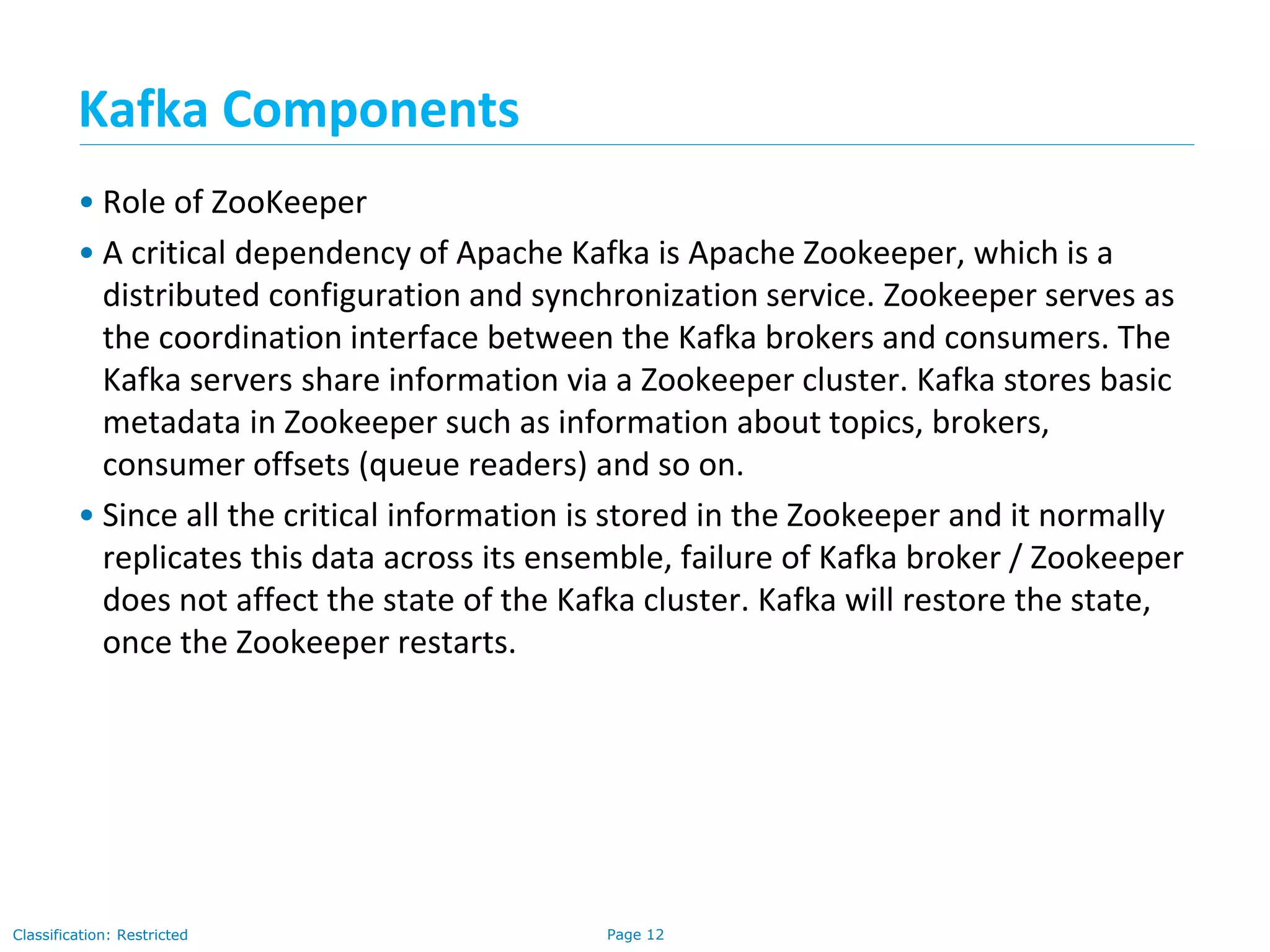 Page 12Classification: Restricted
• Role of ZooKeeper
• A critical dependency of Apache Kafka is Apache Zookeeper, which is a
distributed configuration and synchronization service. Zookeeper serves as
the coordination interface between the Kafka brokers and consumers. The
Kafka servers share information via a Zookeeper cluster. Kafka stores basic
metadata in Zookeeper such as information about topics, brokers,
consumer offsets (queue readers) and so on.
• Since all the critical information is stored in the Zookeeper and it normally
replicates this data across its ensemble, failure of Kafka broker / Zookeeper
does not affect the state of the Kafka cluster. Kafka will restore the state,
once the Zookeeper restarts.
Kafka Components
 