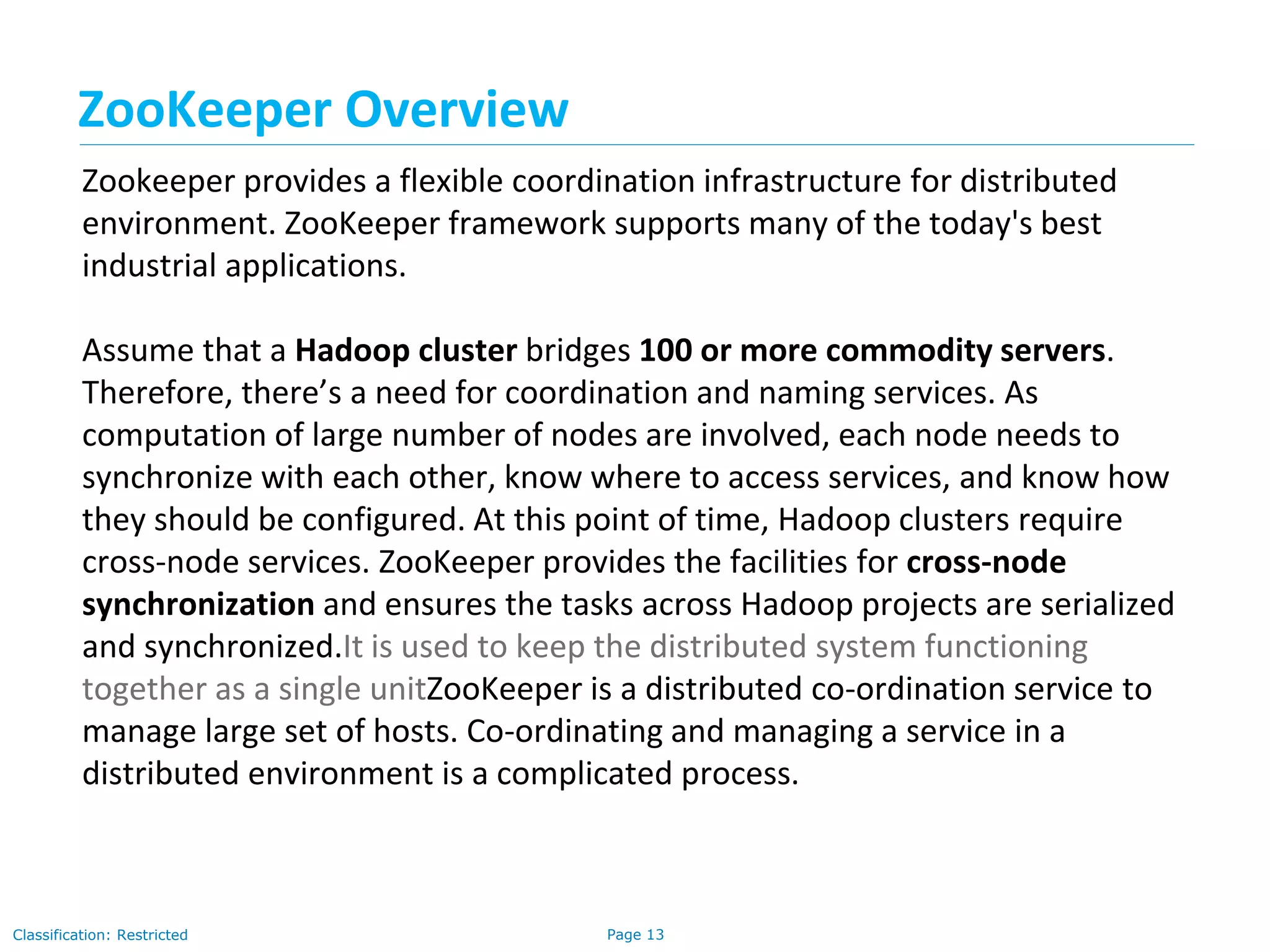 Page 13Classification: Restricted
Zookeeper provides a flexible coordination infrastructure for distributed
environment. ZooKeeper framework supports many of the today's best
industrial applications.
Assume that a Hadoop cluster bridges 100 or more commodity servers.
Therefore, there’s a need for coordination and naming services. As
computation of large number of nodes are involved, each node needs to
synchronize with each other, know where to access services, and know how
they should be configured. At this point of time, Hadoop clusters require
cross-node services. ZooKeeper provides the facilities for cross-node
synchronization and ensures the tasks across Hadoop projects are serialized
and synchronized.It is used to keep the distributed system functioning
together as a single unitZooKeeper is a distributed co-ordination service to
manage large set of hosts. Co-ordinating and managing a service in a
distributed environment is a complicated process.
ZooKeeper Overview
 