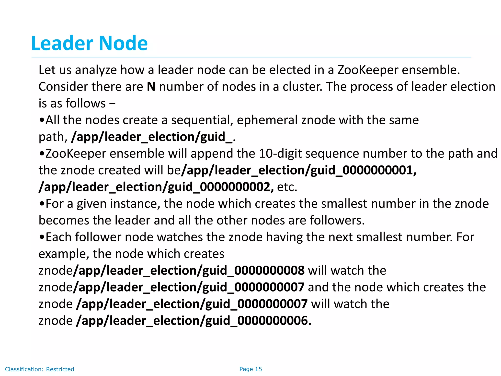 Page 15Classification: Restricted
Let us analyze how a leader node can be elected in a ZooKeeper ensemble.
Consider there are N number of nodes in a cluster. The process of leader election
is as follows −
•All the nodes create a sequential, ephemeral znode with the same
path, /app/leader_election/guid_.
•ZooKeeper ensemble will append the 10-digit sequence number to the path and
the znode created will be/app/leader_election/guid_0000000001,
/app/leader_election/guid_0000000002, etc.
•For a given instance, the node which creates the smallest number in the znode
becomes the leader and all the other nodes are followers.
•Each follower node watches the znode having the next smallest number. For
example, the node which creates
znode/app/leader_election/guid_0000000008 will watch the
znode/app/leader_election/guid_0000000007 and the node which creates the
znode /app/leader_election/guid_0000000007 will watch the
znode /app/leader_election/guid_0000000006.
Leader Node
 