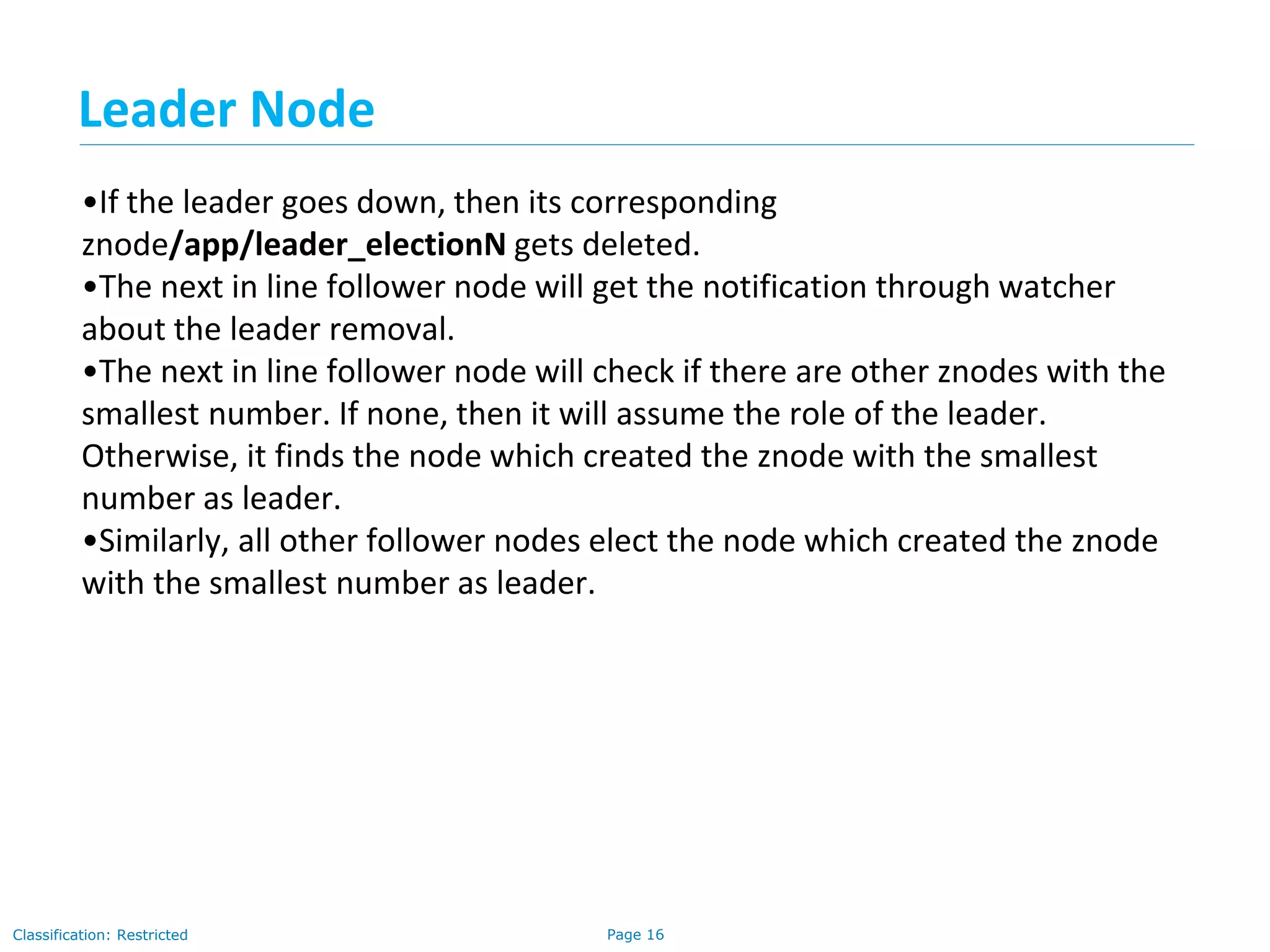 Page 16Classification: Restricted
•If the leader goes down, then its corresponding
znode/app/leader_electionN gets deleted.
•The next in line follower node will get the notification through watcher
about the leader removal.
•The next in line follower node will check if there are other znodes with the
smallest number. If none, then it will assume the role of the leader.
Otherwise, it finds the node which created the znode with the smallest
number as leader.
•Similarly, all other follower nodes elect the node which created the znode
with the smallest number as leader.
Leader Node
 