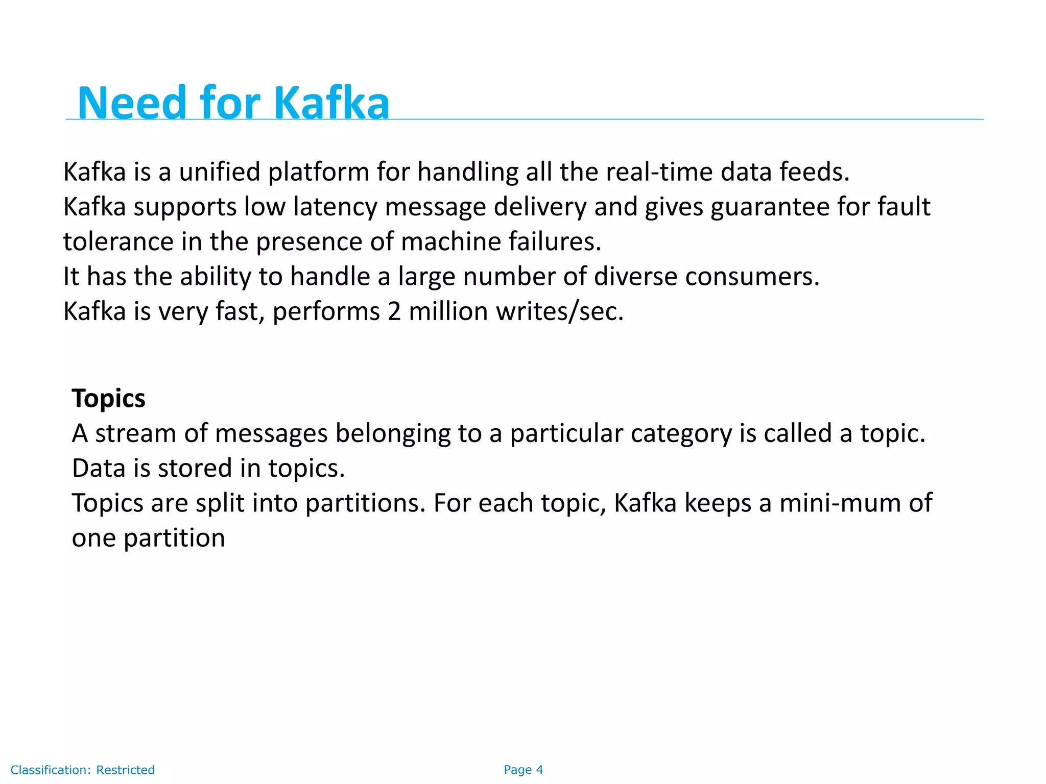 Page 4Classification: Restricted
Kafka is a unified platform for handling all the real-time data feeds.
Kafka supports low latency message delivery and gives guarantee for fault
tolerance in the presence of machine failures.
It has the ability to handle a large number of diverse consumers.
Kafka is very fast, performs 2 million writes/sec.
Topics
A stream of messages belonging to a particular category is called a topic.
Data is stored in topics.
Topics are split into partitions. For each topic, Kafka keeps a mini-mum of
one partition
Need for Kafka
 