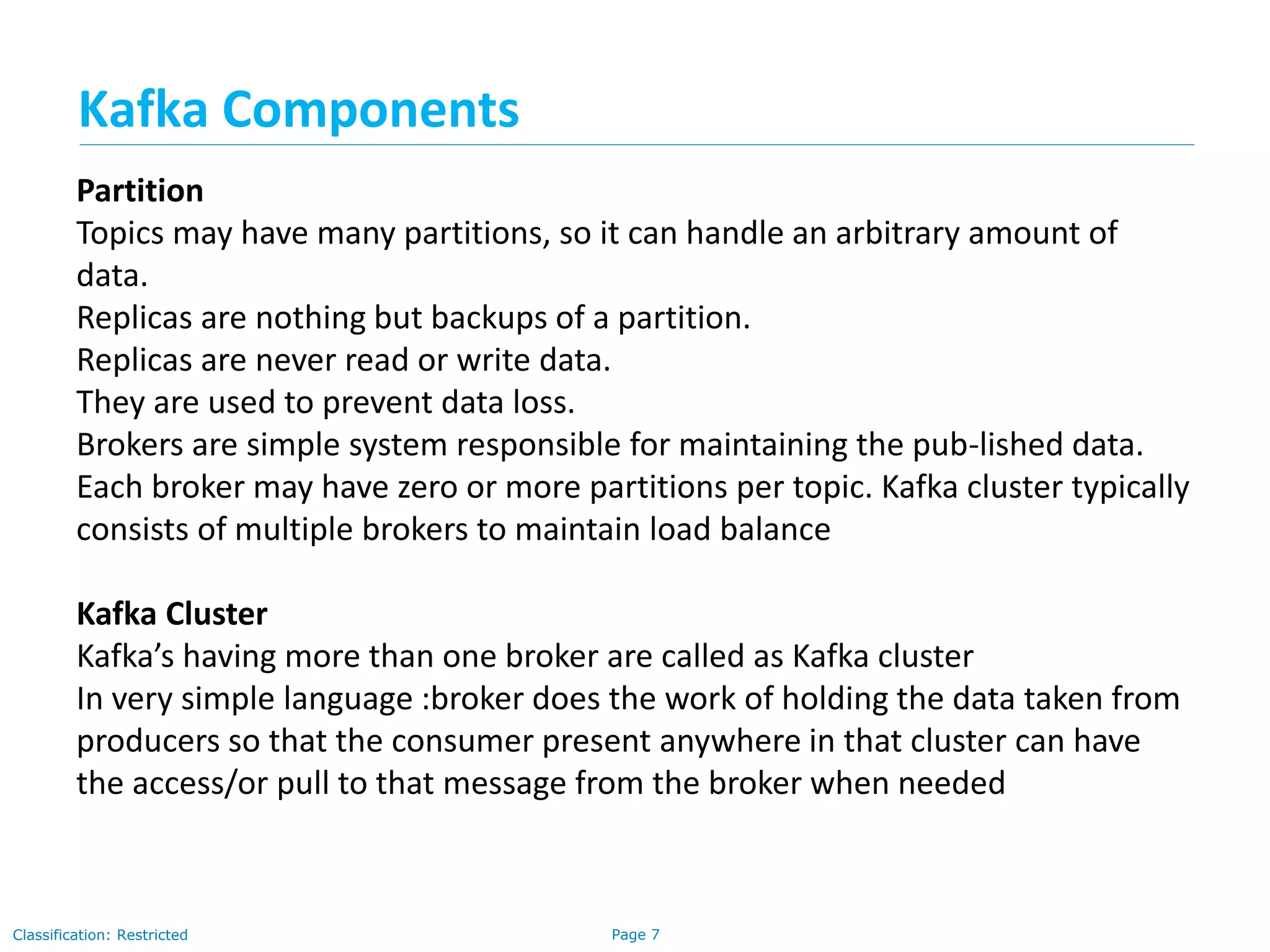 Page 7Classification: Restricted
Partition
Topics may have many partitions, so it can handle an arbitrary amount of
data.
Replicas are nothing but backups of a partition.
Replicas are never read or write data.
They are used to prevent data loss.
Brokers are simple system responsible for maintaining the pub-lished data.
Each broker may have zero or more partitions per topic. Kafka cluster typically
consists of multiple brokers to maintain load balance
Kafka Cluster
Kafka’s having more than one broker are called as Kafka cluster
In very simple language :broker does the work of holding the data taken from
producers so that the consumer present anywhere in that cluster can have
the access/or pull to that message from the broker when needed
Kafka Components
 