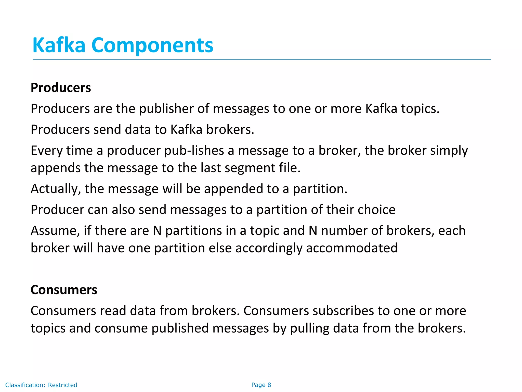 Page 8Classification: Restricted
Producers
Producers are the publisher of messages to one or more Kafka topics.
Producers send data to Kafka brokers.
Every time a producer pub-lishes a message to a broker, the broker simply
appends the message to the last segment file.
Actually, the message will be appended to a partition.
Producer can also send messages to a partition of their choice
Assume, if there are N partitions in a topic and N number of brokers, each
broker will have one partition else accordingly accommodated
Consumers
Consumers read data from brokers. Consumers subscribes to one or more
topics and consume published messages by pulling data from the brokers.
Kafka Components
 