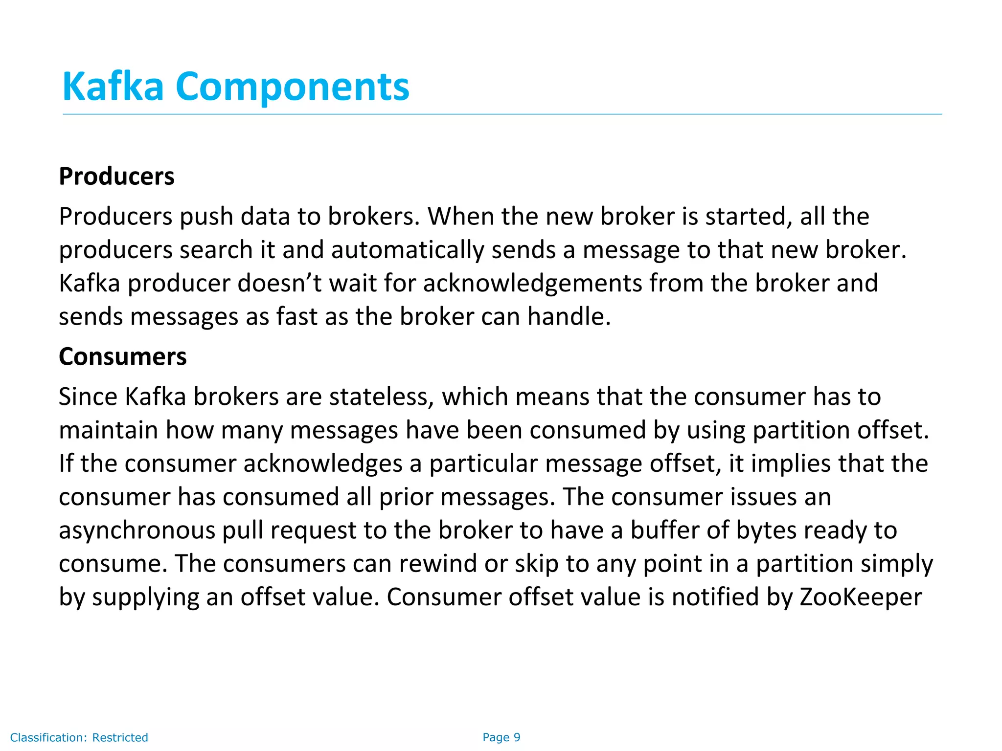 Page 9Classification: Restricted
Producers
Producers push data to brokers. When the new broker is started, all the
producers search it and automatically sends a message to that new broker.
Kafka producer doesn’t wait for acknowledgements from the broker and
sends messages as fast as the broker can handle.
Consumers
Since Kafka brokers are stateless, which means that the consumer has to
maintain how many messages have been consumed by using partition offset.
If the consumer acknowledges a particular message offset, it implies that the
consumer has consumed all prior messages. The consumer issues an
asynchronous pull request to the broker to have a buffer of bytes ready to
consume. The consumers can rewind or skip to any point in a partition simply
by supplying an offset value. Consumer offset value is notified by ZooKeeper
Kafka Components
 