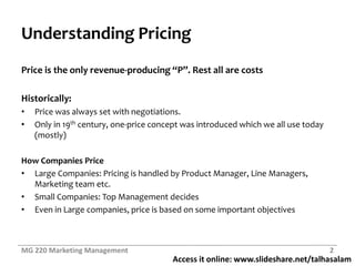 Access it online: www.slideshare.net/talhasalam
Understanding Pricing
Price is the only revenue-producing “P”. Rest all are costs
Historically:
• Price was always set with negotiations.
• Only in 19th century, one-price concept was introduced which we all use today
(mostly)
How Companies Price
• Large Companies: Pricing is handled by Product Manager, Line Managers,
Marketing team etc.
• Small Companies: Top Management decides
• Even in Large companies, price is based on some important objectives
MG 220 Marketing Management 2
 