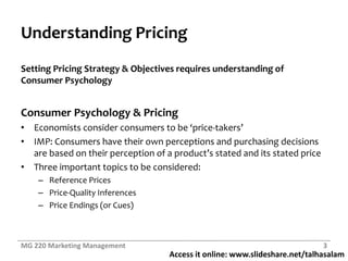 Access it online: www.slideshare.net/talhasalam
Understanding Pricing
Setting Pricing Strategy & Objectives requires understanding of
Consumer Psychology
Consumer Psychology & Pricing
• Economists consider consumers to be ‘price-takers’
• IMP: Consumers have their own perceptions and purchasing decisions
are based on their perception of a product’s stated and its stated price
• Three important topics to be considered:
– Reference Prices
– Price-Quality Inferences
– Price Endings (or Cues)
MG 220 Marketing Management 3
 