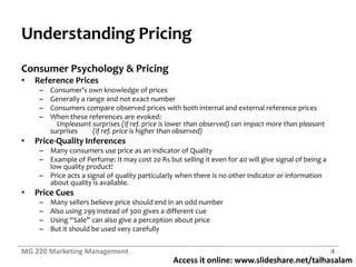 Access it online: www.slideshare.net/talhasalam
Understanding Pricing
Consumer Psychology & Pricing
• Reference Prices
– Consumer’s own knowledge of prices
– Generally a range and not exact number
– Consumers compare observed prices with both internal and external reference prices
– When these references are evoked:
Unpleasant surprises (if ref. price is lower than observed) can impact more than pleasant
surprises (if ref. price is higher than observed)
• Price-Quality Inferences
– Many consumers use price as an indicator of Quality
– Example of Perfume: It may cost 20 Rs but selling it even for 40 will give signal of being a
low quality product!
– Price acts a signal of quality particularly when there is no other indicator or information
about quality is available.
• Price Cues
– Many sellers believe price should end in an odd number
– Also using 299 instead of 300 gives a different cue
– Using “Sale” can also give a perception about price
– But it should be used very carefully
MG 220 Marketing Management 4
 