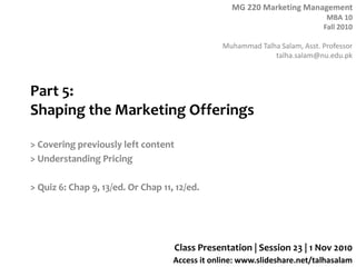 MG 220 Marketing Management
MBA 10
Fall 2010
Muhammad Talha Salam, Asst. Professor
talha.salam@nu.edu.pk
Access it online: www.slideshare.net/talhasalam
Part 5:
Shaping the Marketing Offerings
> Covering previously left content
> Understanding Pricing
> Quiz 6: Chap 9, 13/ed. Or Chap 11, 12/ed.
Class Presentation | Session 23 | 1 Nov 2010
 