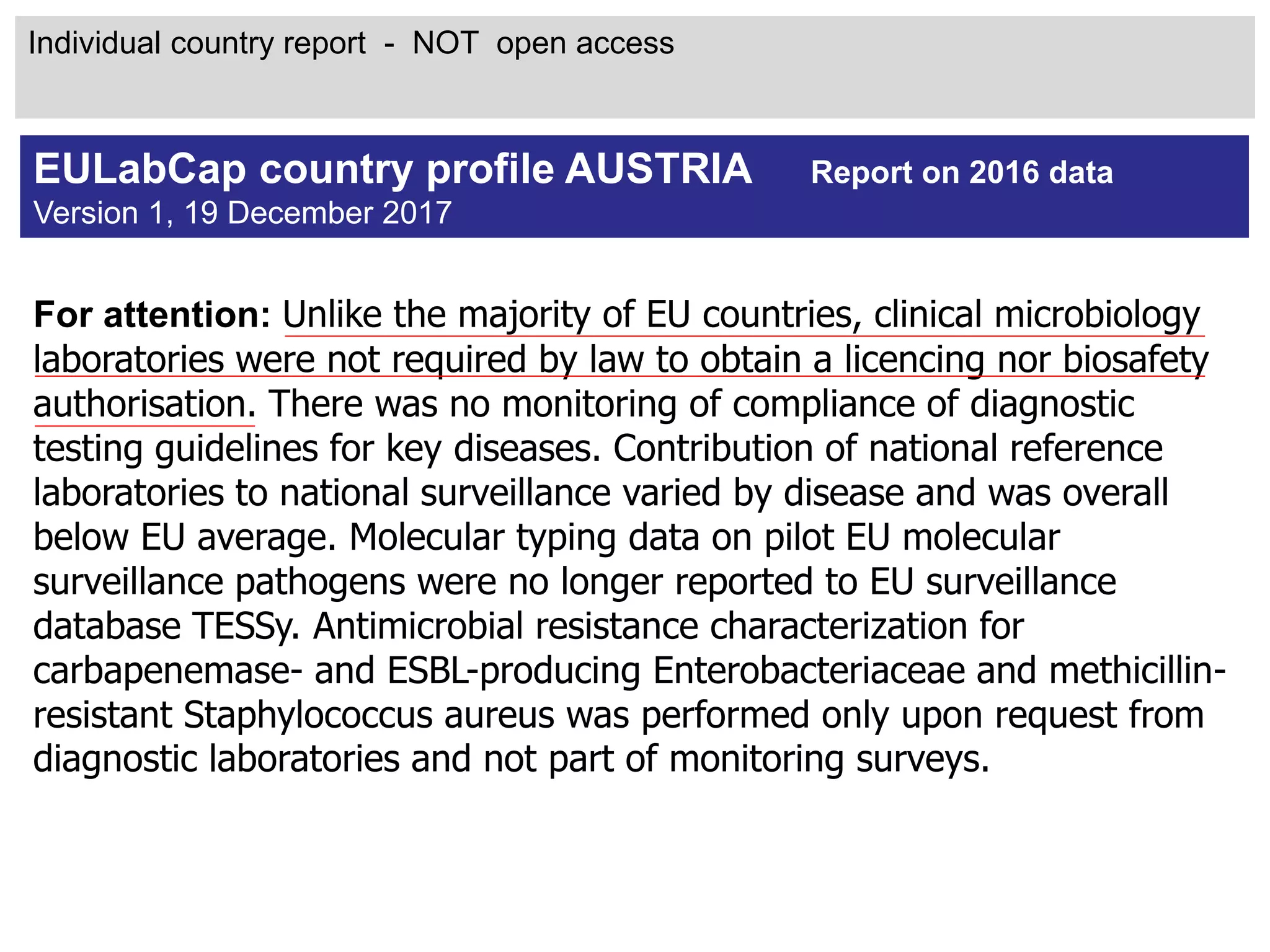 For attention: Unlike the majority of EU countries, clinical microbiology
laboratories were not required by law to obtain a licencing nor biosafety
authorisation. There was no monitoring of compliance of diagnostic
testing guidelines for key diseases. Contribution of national reference
laboratories to national surveillance varied by disease and was overall
below EU average. Molecular typing data on pilot EU molecular
surveillance pathogens were no longer reported to EU surveillance
database TESSy. Antimicrobial resistance characterization for
carbapenemase- and ESBL-producing Enterobacteriaceae and methicillin-
resistant Staphylococcus aureus was performed only upon request from
diagnostic laboratories and not part of monitoring surveys.
EULabCap country profile AUSTRIA Report on 2016 data
Version 1, 19 December 2017
Individual country report - NOT open access
 