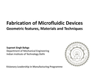 1
Fabrication of Microfluidic Devices
Geometric features, Materials and Techniques
Supreet Singh Bahga
Department of Mechanical Engineering
Indian Institute of Technology Delhi
Visionary Leadership in Manufacturing Programme
 