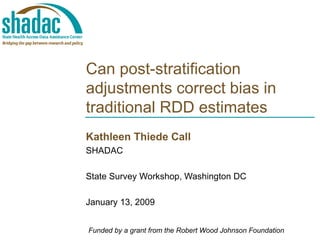 Can post-stratification adjustments correct bias in traditional RDD estimates Kathleen Thiede Call SHADAC State Survey Workshop, Washington DC January 13, 2009 Funded by a grant from the Robert Wood Johnson Foundation 