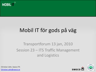 Mobil IT för gods på väg

                        Transportforum 13 jan, 2010
                    Session 23 – ITS Traffic Management
                                and Logistics

Christian Udin, Sweco ITS
Christian.udin@sweco.se                                   1
 