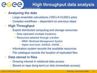 High throughput data analysis
                           Enabling Grids for E-sciencE



    • Analysing the data
          – Large ensemble calculations (100’s10,000’s jobs)
          – Complex workflows – dependent on previous steps
    • High Throughput
          – Exploit distributed computing and storage resources
                 Data replicated (multiple locations)
                 Resources selected through a broker
                     • WMS: Workload Management System
                     • Higher level tools: GANGA, DIANE, ...
          – Information system records the available resources
          – File catalogue records the location of replicated files
    • Data stored in files
          – Growing interest in relational data access
          – Stored on tape (long-term) or disk (immediate access)
EGEE-III INFSO-RI-222667                                       Data Day - Grid School 2009   4
 