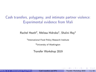 Cash transfers, polygamy, and intimate partner violence:
Experimental evidence from Mali
Rachel Heath
2
, Melissa Hidrobo
1
, Shalini Roy
1
1
International Food Policy Research Institute
2
University of Washington
Transfer Workshop 2019
Hidrobo et al. (International Food Policy Research Institute, University of Washington)Cash transfers and IPV Transfer Workshop 2019 1 / 15
 