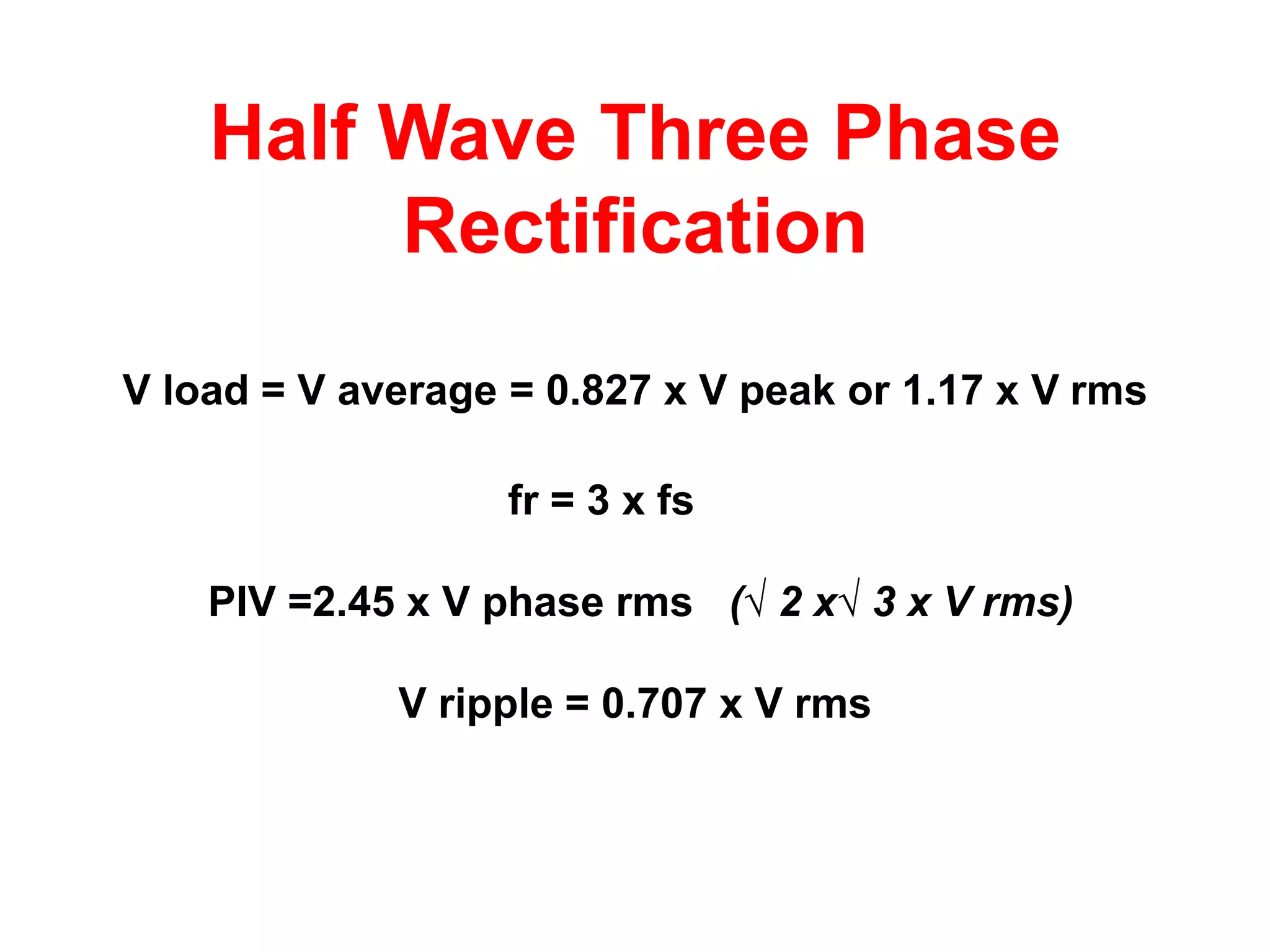 Half Wave Three Phase
         Rectification
V load = V average = 0.827 x V peak or 1.17 x V rms

                   fr = 3 x fs

    PIV =2.45 x V phase rms (√ 2 x√ 3 x V rms)

             V ripple = 0.707 x V rms
 