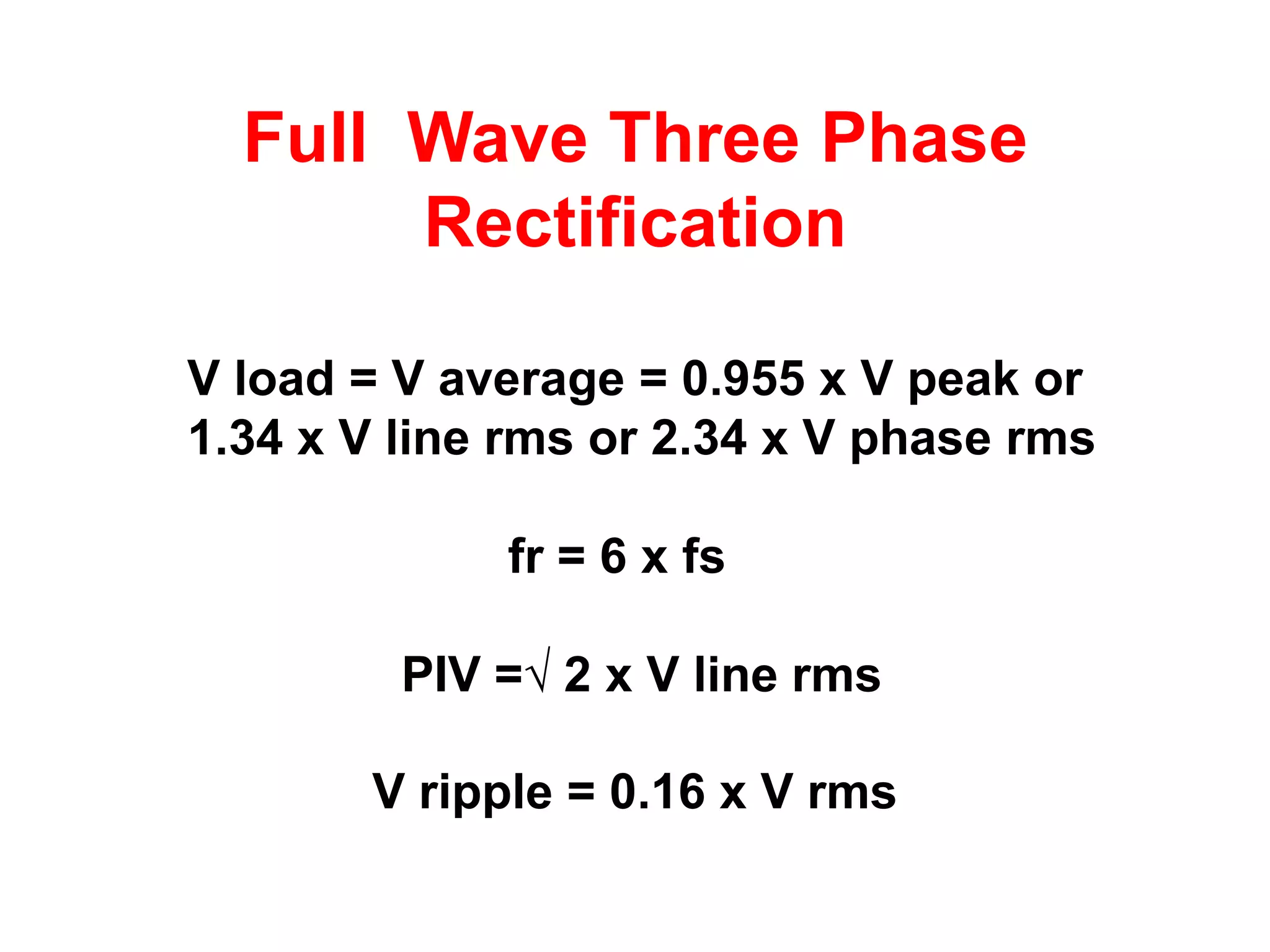 Full Wave Three Phase
       Rectification

V load = V average = 0.955 x V peak or
1.34 x V line rms or 2.34 x V phase rms

             fr = 6 x fs

         PIV =√ 2 x V line rms

       V ripple = 0.16 x V rms
 