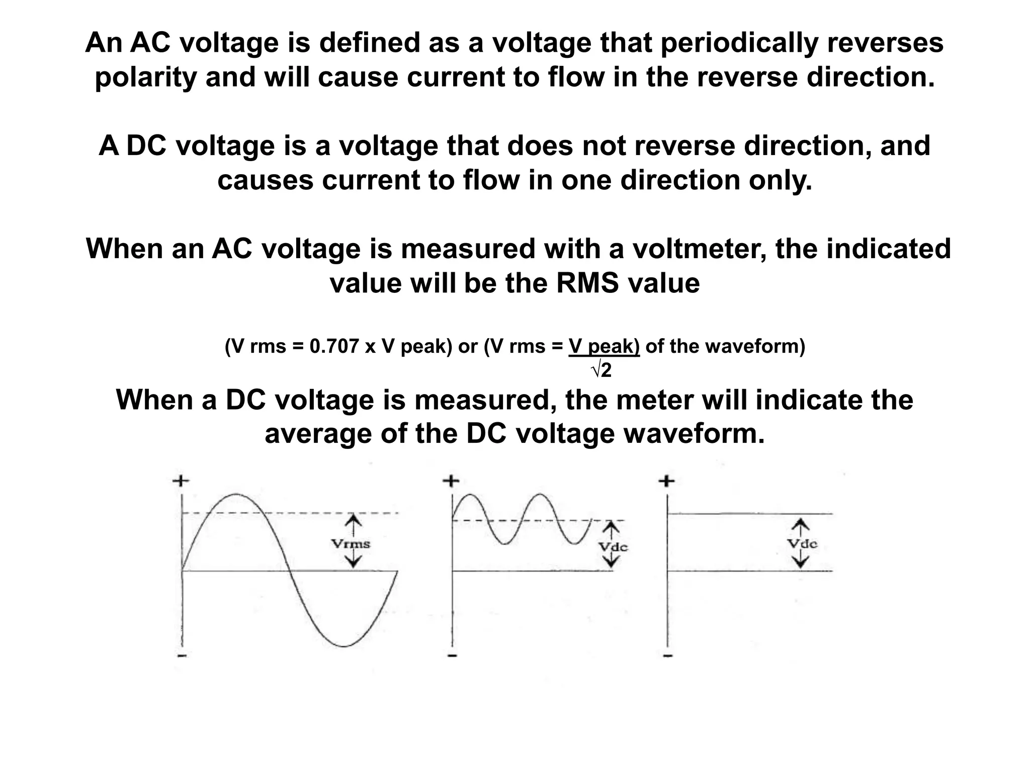 An AC voltage is defined as a voltage that periodically reverses
polarity and will cause current to flow in the reverse direction.

 A DC voltage is a voltage that does not reverse direction, and
         causes current to flow in one direction only.

When an AC voltage is measured with a voltmeter, the indicated
                value will be the RMS value

          (V rms = 0.707 x V peak) or (V rms = V peak) of the waveform)
                                                 √2
  When a DC voltage is measured, the meter will indicate the
           average of the DC voltage waveform.
 