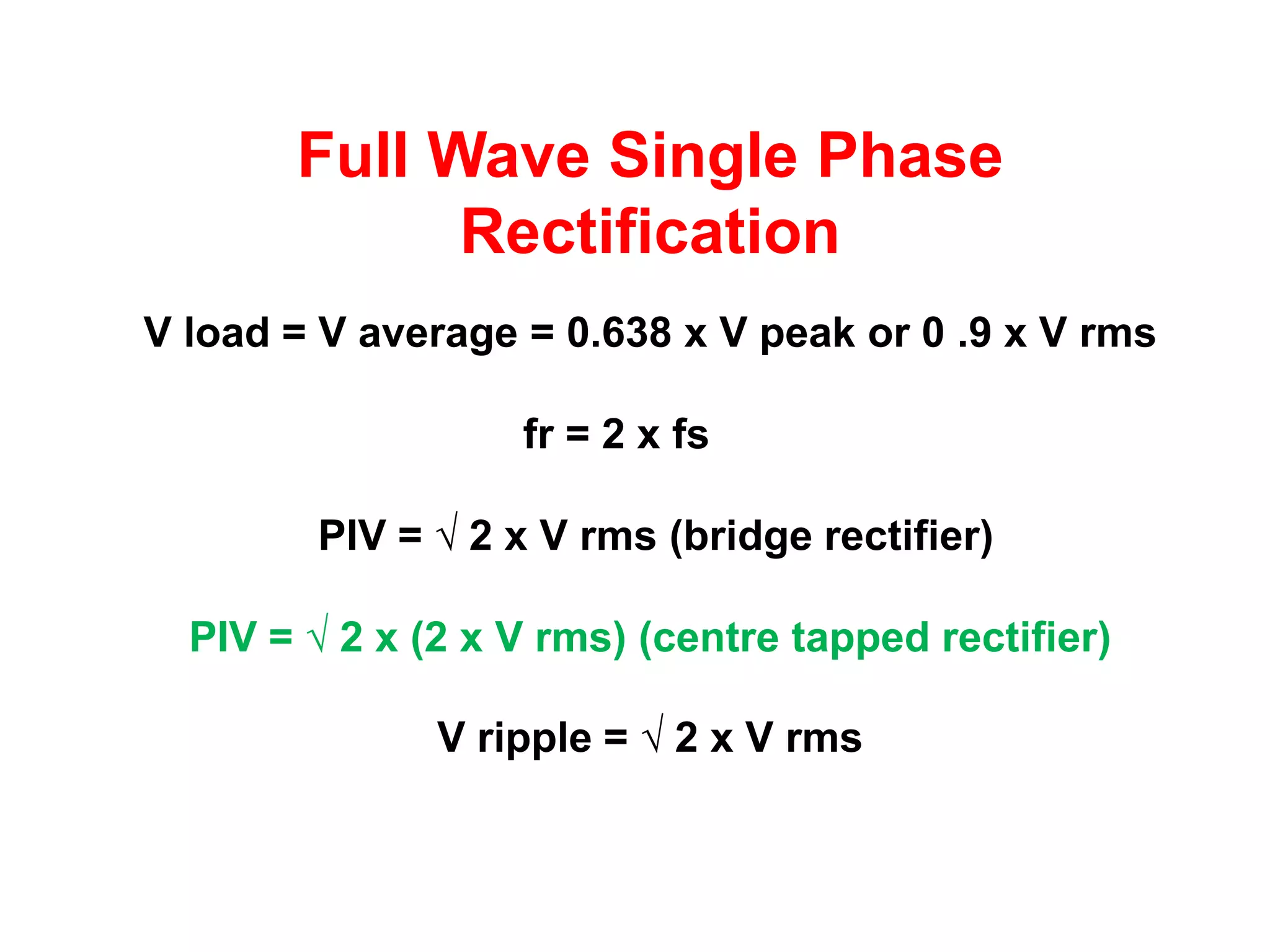 Full Wave Single Phase
             Rectification
V load = V average = 0.638 x V peak or 0 .9 x V rms

                   fr = 2 x fs

        PIV = √ 2 x V rms (bridge rectifier)

  PIV = √ 2 x (2 x V rms) (centre tapped rectifier)

               V ripple = √ 2 x V rms
 