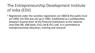 The Entrepreneurship Development Institute
of India (EDII)
• Registered under the societies registration act 1860 & the public trust
act 1950, the EDII was set up in 1983. Established as a collaboration
between Gujarat Govt. & the financial institutions at the national
level (like SBI, IDBI bank, ICICI Ltd & IFCL Ltd). It is committed to
entrepreneurship education, training and research.
 