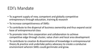 EDI’s Mandate
• To augment supply of new, competent and globally competitive
entrepreneurs through education, training & research
• To increase competitiveness of SMEs
• To contribute to the dispersal of business ownership and thus expand social
base of entrepreneurial class
• To promote inter-firm cooperation and collaboration to achieve
competitive edge through cluster, value chain and local area development
• To contribute to creation & dissemination of knowledge in entrepreneurial
theory & practice and undertake policy advocacy to create a conducive
environment wherein SMEs could germinate and grow.
 