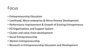 Focus
• Entrepreneurship Education
• Livelihood, Micro-enterprise & Micro-finance Development
• Performance Improvement & Growth of Existing Entrepreneurs
• ED Organisations and Support System
• Cluster and value chain development
• Social Entrepreneurship
• Women Entrepreneurship
• Research in Entrepreneurship Education and Development
 