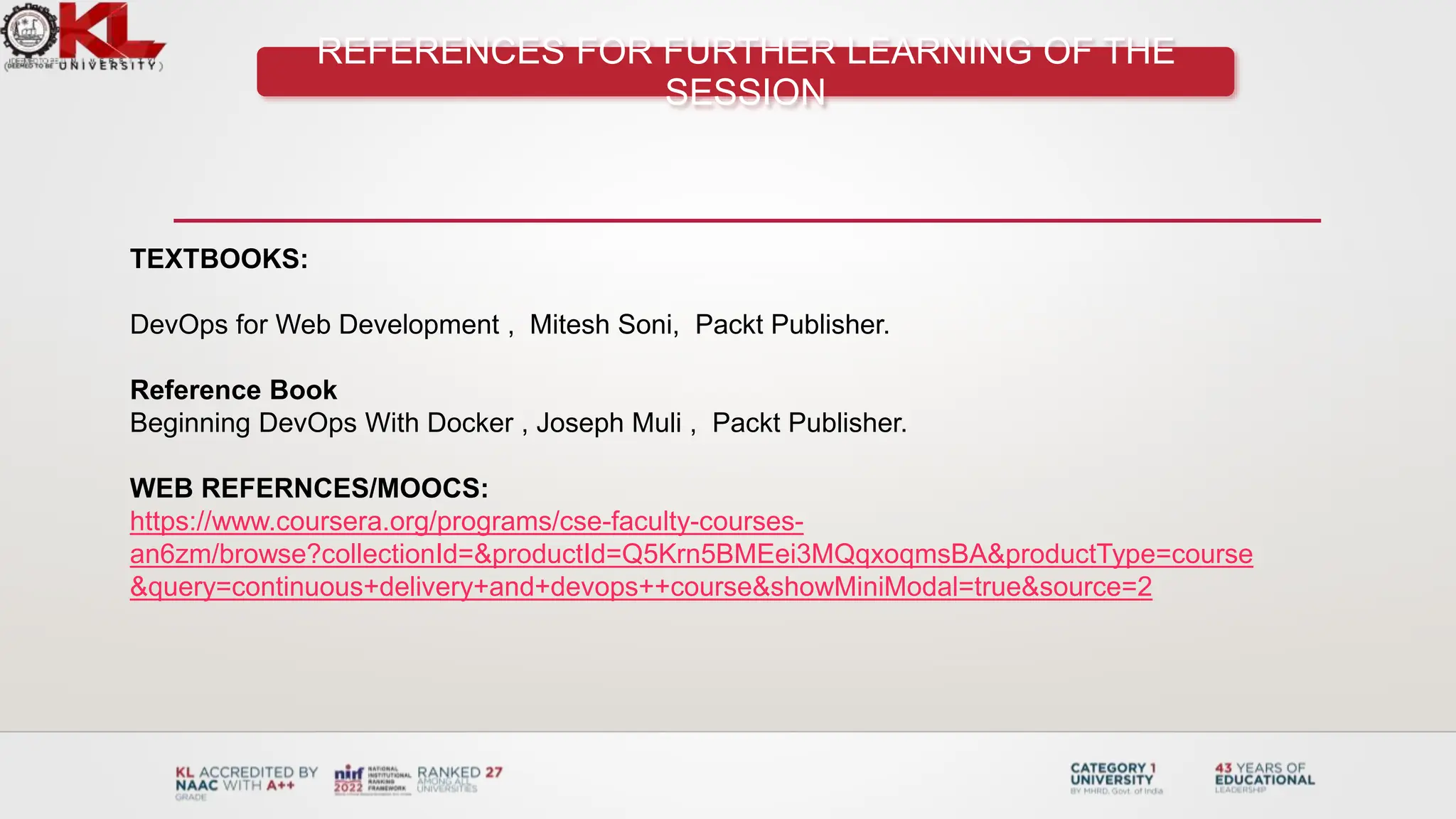REFERENCES FOR FURTHER LEARNING OF THE
SESSION
TEXTBOOKS:
DevOps for Web Development , Mitesh Soni, Packt Publisher.
Reference Book
Beginning DevOps With Docker , Joseph Muli , Packt Publisher.
WEB REFERNCES/MOOCS:
https://www.coursera.org/programs/cse-faculty-courses-
an6zm/browse?collectionId=&productId=Q5Krn5BMEei3MQqxoqmsBA&productType=course
&query=continuous+delivery+and+devops++course&showMiniModal=true&source=2
 