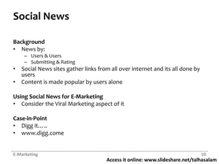 Access it online: www.slideshare.net/talhasalam
Social News
Background
• News by:
– Users & Users
– Submitting & Rating
• Social News sites gather links from all over internet and its all done by
users
• Content is made popular by users alone
Using Social News for E-Marketing
• Consider the Viral Marketing aspect of it
Case-in-Point
• Digg it…..
• www.digg.come
E-Marketing 10
 