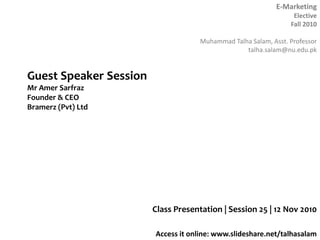E-Marketing
Elective
Fall 2010
Muhammad Talha Salam, Asst. Professor
talha.salam@nu.edu.pk
Access it online: www.slideshare.net/talhasalam
Class Presentation | Session 25 | 12 Nov 2010
Guest Speaker Session
Mr Amer Sarfraz
Founder & CEO
Bramerz (Pvt) Ltd
 