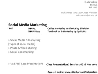 E-Marketing
Elective
Fall 2010
Muhammad Talha Salam, Asst. Professor
talha.salam@nu.edu.pk
Access it online: www.slideshare.net/talhasalam
> Social Media & Marketing
[Types of social media]
> Photo & Video Sharing
> Social Bookmarking
> 3 x SPOT Case Presentations Class Presentation | Session 26 | 16 Nov 2010
Social Media Marketing
Ref: CHAP 5 Online Marketing Inside Out by SitePoint
CHAP 8 & 9 Textbook on E-Marketing by Quirk Biz
 