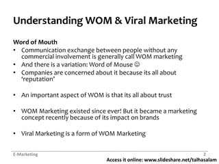 Access it online: www.slideshare.net/talhasalam
Understanding WOM & Viral Marketing
Word of Mouth
• Communication exchange between people without any
commercial involvement is generally call WOM marketing
• And there is a variation: Word of Mouse 
• Companies are concerned about it because its all about
‘reputation’
• An important aspect of WOM is that its all about trust
• WOM Marketing existed since ever! But it became a marketing
concept recently because of its impact on brands
• Viral Marketing is a form of WOM Marketing
E-Marketing 2
 
