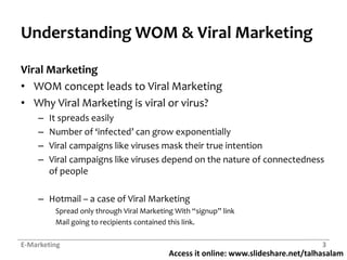 Access it online: www.slideshare.net/talhasalam
Understanding WOM & Viral Marketing
Viral Marketing
• WOM concept leads to Viral Marketing
• Why Viral Marketing is viral or virus?
– It spreads easily
– Number of ‘infected’ can grow exponentially
– Viral campaigns like viruses mask their true intention
– Viral campaigns like viruses depend on the nature of connectedness
of people
– Hotmail – a case of Viral Marketing
Spread only through Viral Marketing With “signup” link
Mail going to recipients contained this link.
E-Marketing 3
 