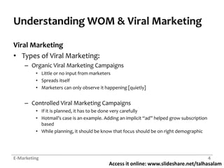 Access it online: www.slideshare.net/talhasalam
Understanding WOM & Viral Marketing
Viral Marketing
• Types of Viral Marketing:
– Organic Viral Marketing Campaigns
• Little or no input from marketers
• Spreads itself
• Marketers can only observe it happening [quietly]
– Controlled Viral Marketing Campaigns
• If it is planned, it has to be done very carefully
• Hotmail’s case is an example. Adding an implicit “ad” helped grow subscription
based
• While planning, it should be know that focus should be on right demographic
E-Marketing 4
 