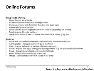 Access it online: www.slideshare.net/talhasalam
Online Forums
Background & Working
• Oldest form of Social Media
• Also known as bulletin boards, message boards
• Users would come and share their thoughts on a given topic
• Users may also initiate a topic
• Online Forums require registration in most cases to be able to post content.
• Reading content is not a problem
• Content can be moderated i.e. review by administrator before going live
Key terms
• Moderator – someone who reviews the content and moderates the forum
• Administrator – Manages and mostly owns the forum
• User – Anyone registered or authorized to post comments
• Guest – Anyone who is just visiting and reading content. May not post content/comments
• Group – Grouping users based on their rights/roles etc
• Post – A user submitted message in a thread
• Thread – collection of posts which can be in any order
E-Marketing 6
 
