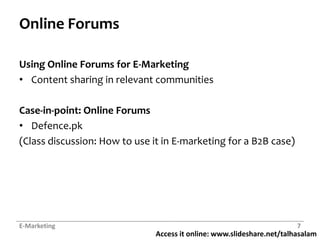 Access it online: www.slideshare.net/talhasalam
Online Forums
Using Online Forums for E-Marketing
• Content sharing in relevant communities
Case-in-point: Online Forums
• Defence.pk
(Class discussion: How to use it in E-marketing for a B2B case)
E-Marketing 7
 