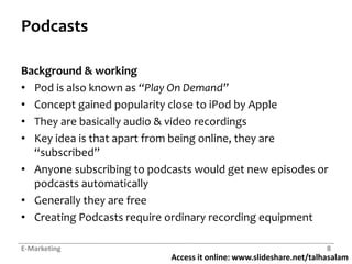 Access it online: www.slideshare.net/talhasalam
Podcasts
Background & working
• Pod is also known as “Play On Demand”
• Concept gained popularity close to iPod by Apple
• They are basically audio & video recordings
• Key idea is that apart from being online, they are
“subscribed”
• Anyone subscribing to podcasts would get new episodes or
podcasts automatically
• Generally they are free
• Creating Podcasts require ordinary recording equipment
E-Marketing 8
 