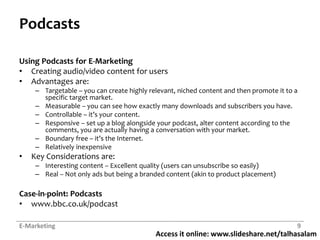 Access it online: www.slideshare.net/talhasalam
Podcasts
Using Podcasts for E-Marketing
• Creating audio/video content for users
• Advantages are:
– Targetable – you can create highly relevant, niched content and then promote it to a
specific target market.
– Measurable – you can see how exactly many downloads and subscribers you have.
– Controllable – it’s your content.
– Responsive – set up a blog alongside your podcast, alter content according to the
comments, you are actually having a conversation with your market.
– Boundary free – it’s the Internet.
– Relatively inexpensive
• Key Considerations are:
– Interesting content – Excellent quality (users can unsubscribe so easily)
– Real – Not only ads but being a branded content (akin to product placement)
Case-in-point: Podcasts
• www.bbc.co.uk/podcast
E-Marketing 9
 
